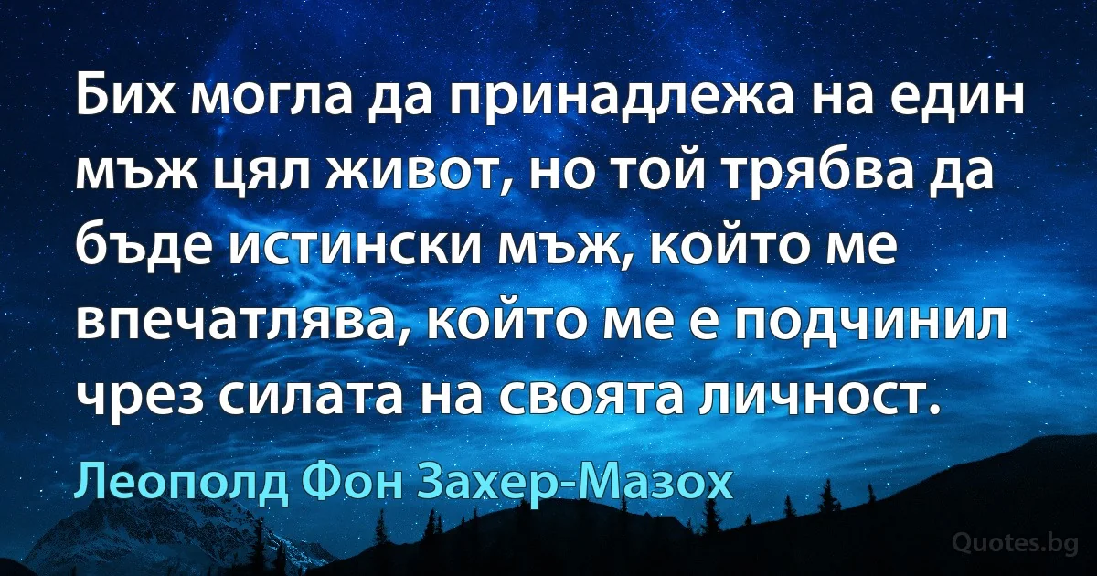 Бих могла да принадлежа на един мъж цял живот, но той трябва да бъде истински мъж, който ме впечатлява, който ме е подчинил чрез силата на своята личност. (Леополд Фон Захер-Мазох)