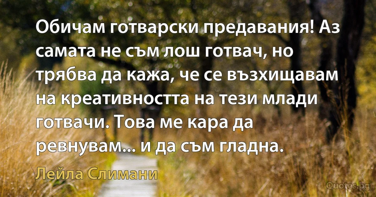 Обичам готварски предавания! Аз самата не съм лош готвач, но трябва да кажа, че се възхищавам на креативността на тези млади готвачи. Това ме кара да ревнувам... и да съм гладна. (Лейла Слимани)