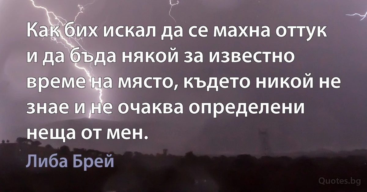 Как бих искал да се махна оттук и да бъда някой за известно време на място, където никой не знае и не очаква определени неща от мен. (Либа Брей)