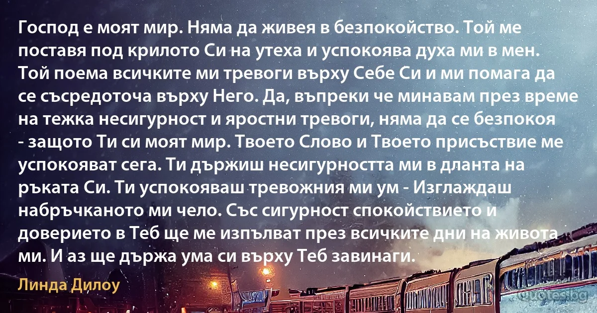 Господ е моят мир. Няма да живея в безпокойство. Той ме поставя под крилото Си на утеха и успокоява духа ми в мен. Той поема всичките ми тревоги върху Себе Си и ми помага да се съсредоточа върху Него. Да, въпреки че минавам през време на тежка несигурност и яростни тревоги, няма да се безпокоя - защото Ти си моят мир. Твоето Слово и Твоето присъствие ме успокояват сега. Ти държиш несигурността ми в дланта на ръката Си. Ти успокояваш тревожния ми ум - Изглаждаш набръчканото ми чело. Със сигурност спокойствието и доверието в Теб ще ме изпълват през всичките дни на живота ми. И аз ще държа ума си върху Теб завинаги. (Линда Дилоу)