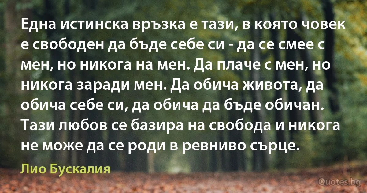 Една истинска връзка е тази, в която човек е свободен да бъде себе си - да се смее с мен, но никога на мен. Да плаче с мен, но никога заради мен. Да обича живота, да обича себе си, да обича да бъде обичан. Тази любов се базира на свобода и никога не може да се роди в ревниво сърце. (Лио Бускалия)