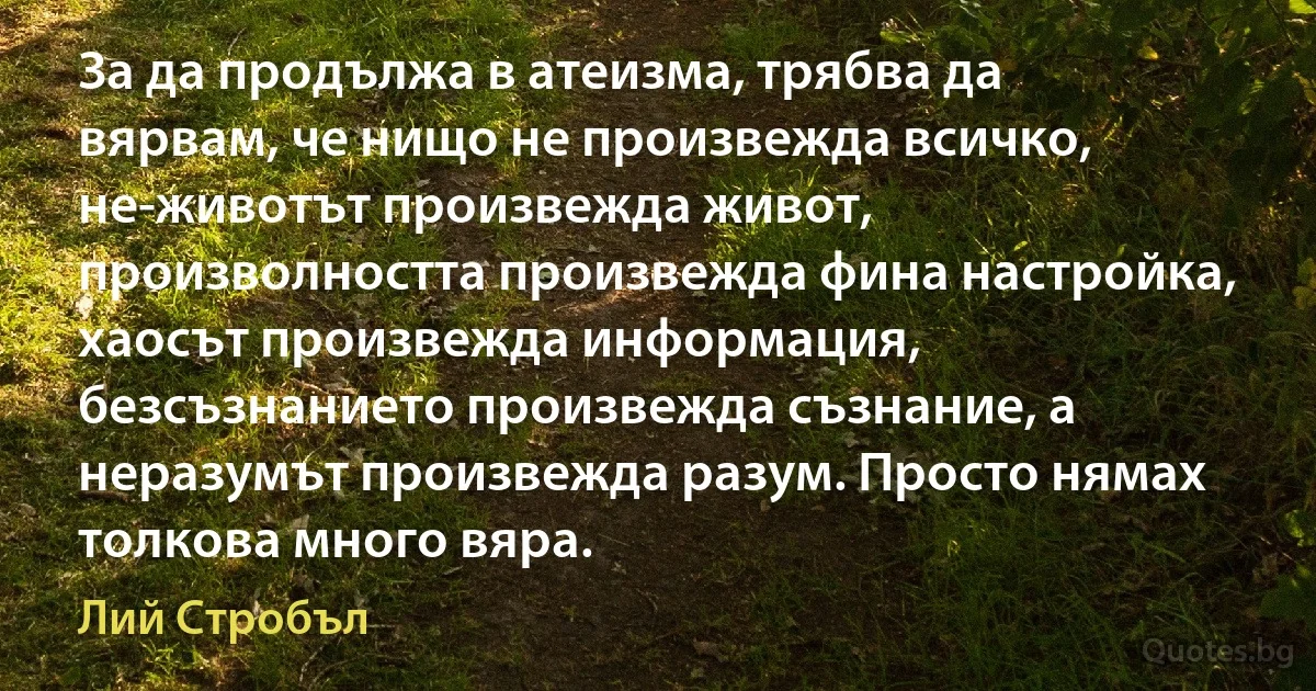 За да продължа в атеизма, трябва да вярвам, че нищо не произвежда всичко, не-животът произвежда живот, произволността произвежда фина настройка, хаосът произвежда информация, безсъзнанието произвежда съзнание, а неразумът произвежда разум. Просто нямах толкова много вяра. (Лий Стробъл)