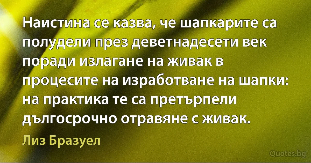 Наистина се казва, че шапкарите са полудели през деветнадесети век поради излагане на живак в процесите на изработване на шапки: на практика те са претърпели дългосрочно отравяне с живак. (Лиз Бразуел)