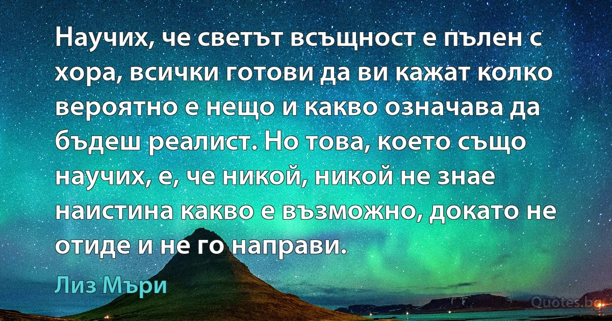 Научих, че светът всъщност е пълен с хора, всички готови да ви кажат колко вероятно е нещо и какво означава да бъдеш реалист. Но това, което също научих, е, че никой, никой не знае наистина какво е възможно, докато не отиде и не го направи. (Лиз Мъри)