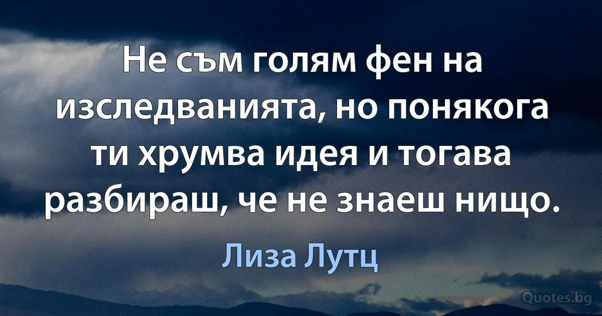 Не съм голям фен на изследванията, но понякога ти хрумва идея и тогава разбираш, че не знаеш нищо. (Лиза Лутц)