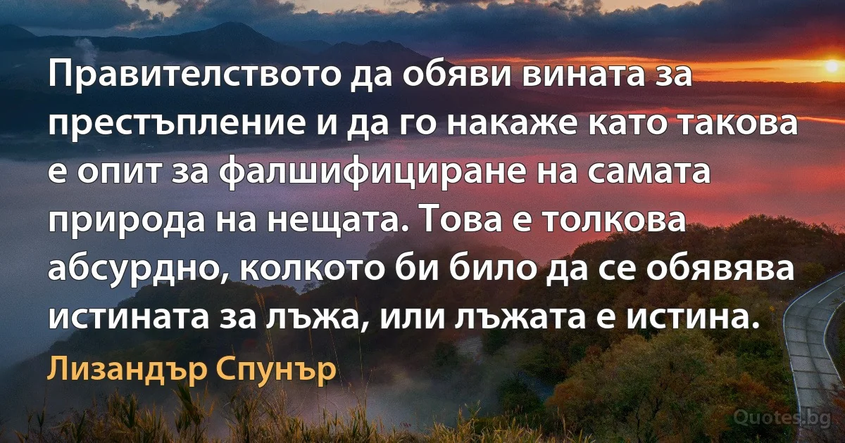 Правителството да обяви вината за престъпление и да го накаже като такова е опит за фалшифициране на самата природа на нещата. Това е толкова абсурдно, колкото би било да се обявява истината за лъжа, или лъжата е истина. (Лизандър Спунър)