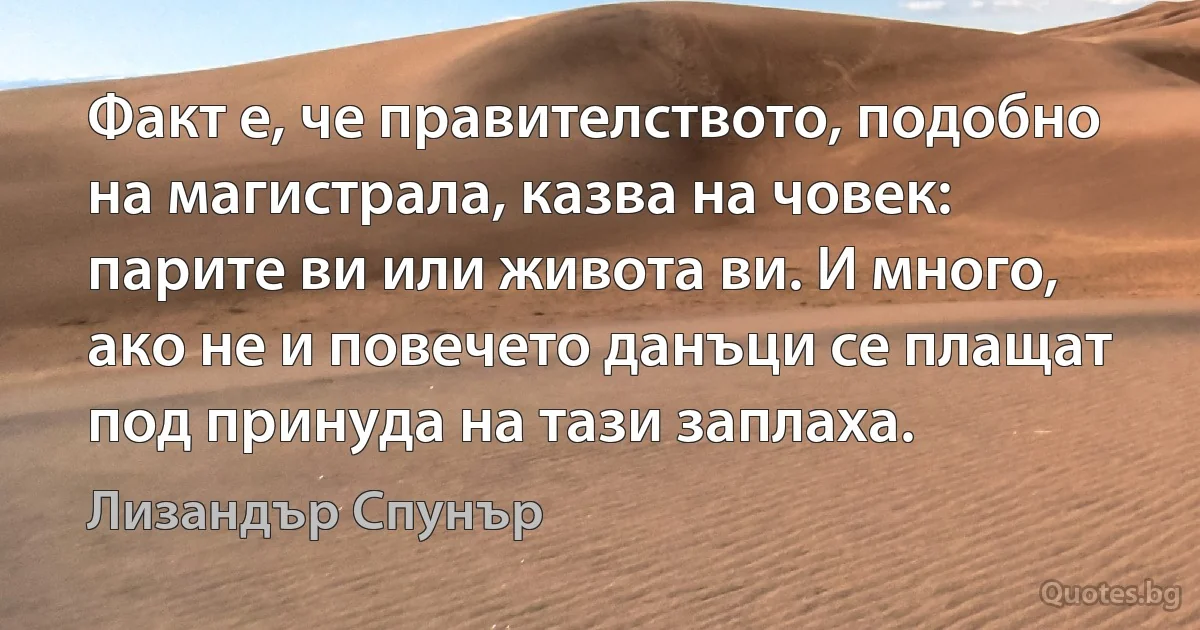 Факт е, че правителството, подобно на магистрала, казва на човек: парите ви или живота ви. И много, ако не и повечето данъци се плащат под принуда на тази заплаха. (Лизандър Спунър)