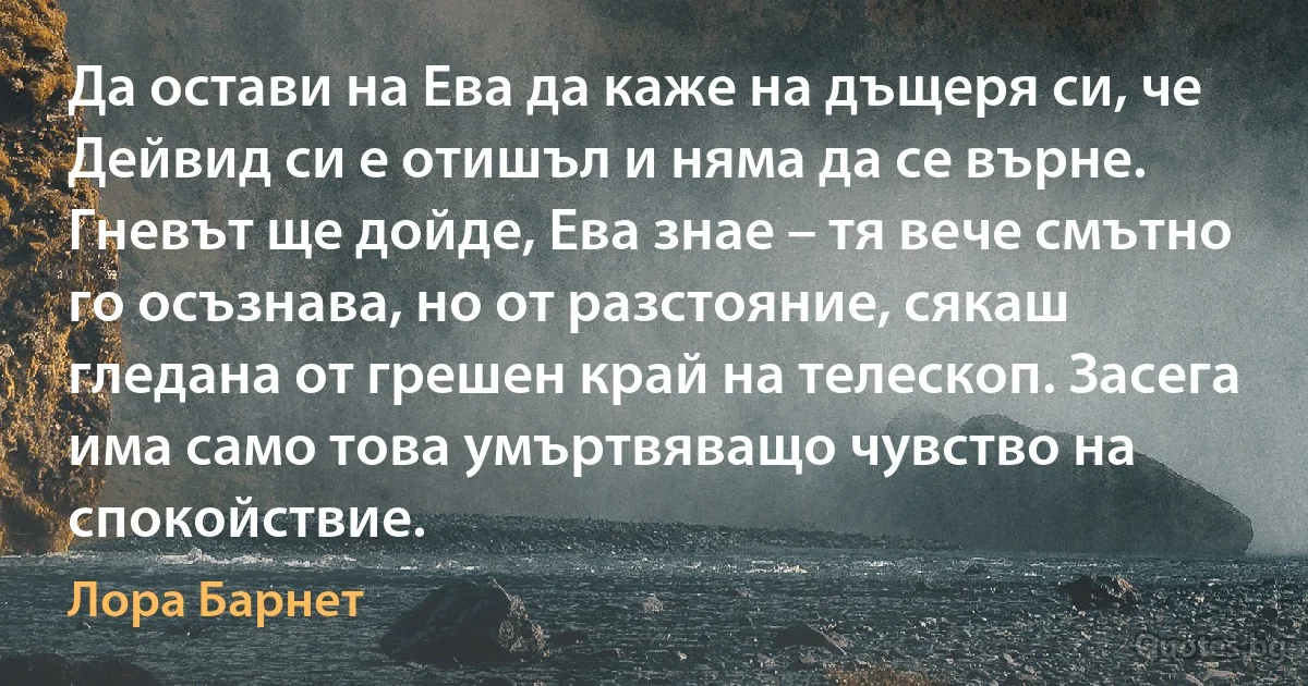 Да остави на Ева да каже на дъщеря си, че Дейвид си е отишъл и няма да се върне. Гневът ще дойде, Ева знае – тя вече смътно го осъзнава, но от разстояние, сякаш гледана от грешен край на телескоп. Засега има само това умъртвяващо чувство на спокойствие. (Лора Барнет)