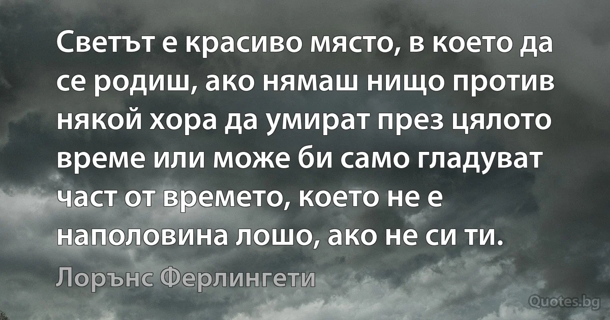 Светът е красиво място, в което да се родиш, ако нямаш нищо против някой хора да умират през цялото време или може би само гладуват част от времето, което не е наполовина лошо, ако не си ти. (Лорънс Ферлингети)