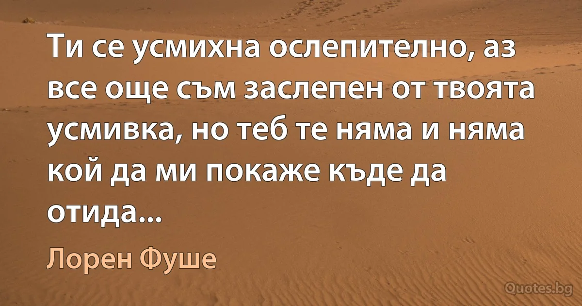 Ти се усмихна ослепително, аз все още съм заслепен от твоята усмивка, но теб те няма и няма кой да ми покаже къде да отида... (Лорен Фуше)