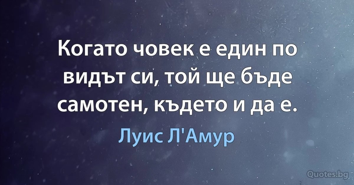 Когато човек е един по видът си, той ще бъде самотен, където и да е. (Луис Л'Амур)