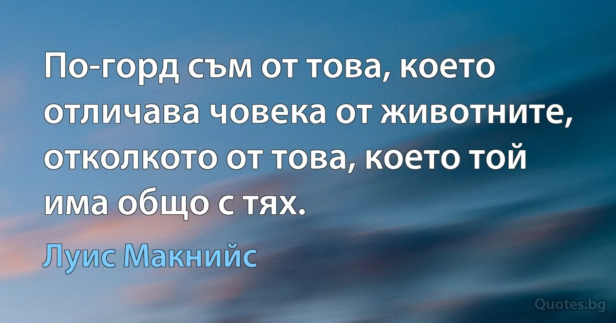 По-горд съм от това, което отличава човека от животните, отколкото от това, което той има общо с тях. (Луис Макнийс)