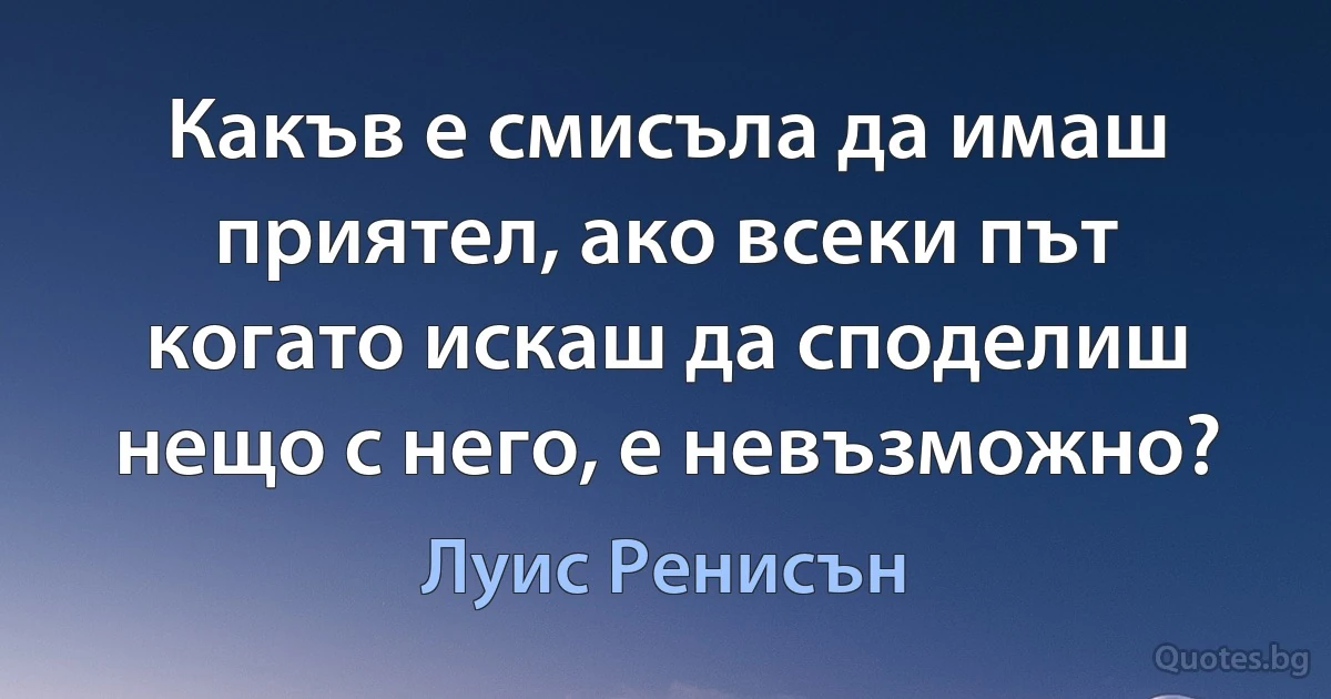 Какъв е смисъла да имаш приятел, ако всеки път когато искаш да споделиш нещо с него, е невъзможно? (Луис Ренисън)