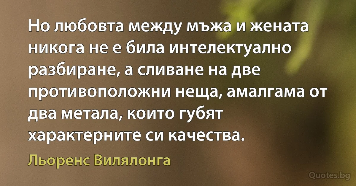 Но любовта между мъжа и жената никога не е била интелектуално разбиране, а сливане на две противоположни неща, амалгама от два метала, които губят характерните си качества. (Льоренс Вилялонга)