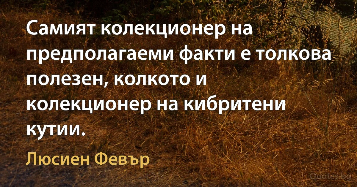 Самият колекционер на предполагаеми факти е толкова полезен, колкото и колекционер на кибритени кутии. (Люсиен Февър)