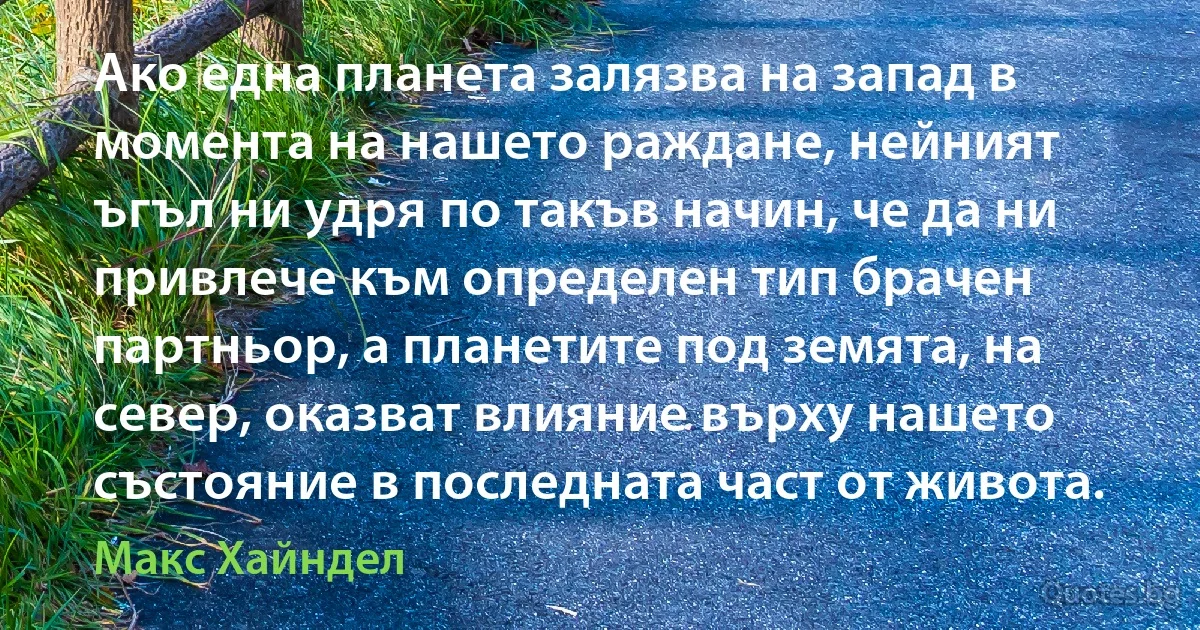 Ако една планета залязва на запад в момента на нашето раждане, нейният ъгъл ни удря по такъв начин, че да ни привлече към определен тип брачен партньор, а планетите под земята, на север, оказват влияние върху нашето състояние в последната част от живота. (Макс Хайндел)