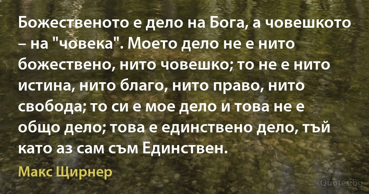 Божественото е дело на Бога, а човешкото – на "човека". Моето дело не е нито божествено, нито човешко; то не е нито истина, нито благо, нито право, нито свобода; то си е мое дело и това не е общо дело; това е единствено дело, тъй като аз сам съм Единствен. (Макс Щирнер)