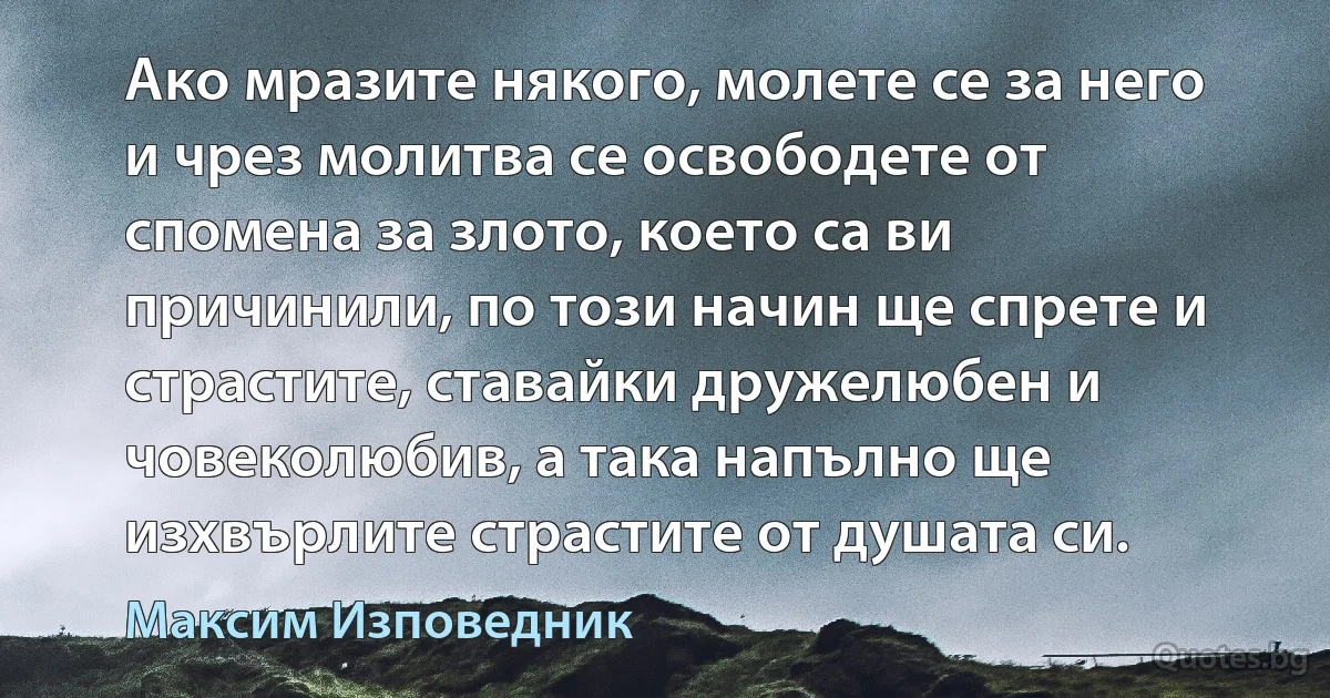 Ако мразите някого, молете се за него и чрез молитва се освободете от спомена за злото, което са ви причинили, по този начин ще спрете и страстите, ставайки дружелюбен и човеколюбив, а така напълно ще изхвърлите страстите от душата си. (Максим Изповедник)