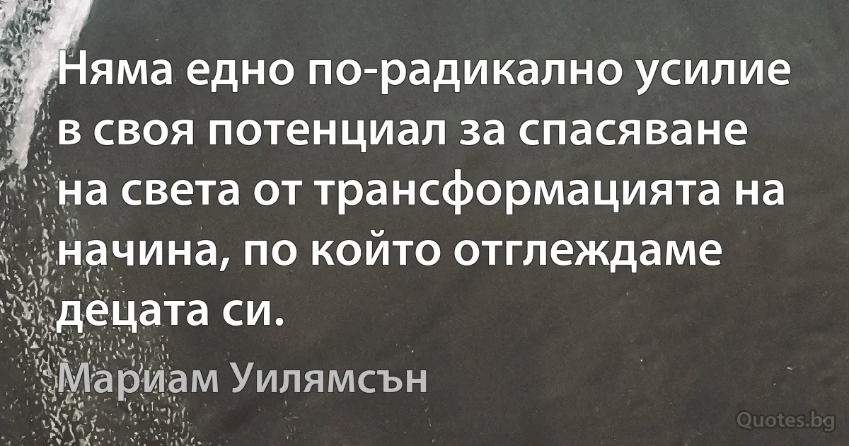 Няма едно по-радикално усилие в своя потенциал за спасяване на света от трансформацията на начина, по който отглеждаме децата си. (Мариам Уилямсън)