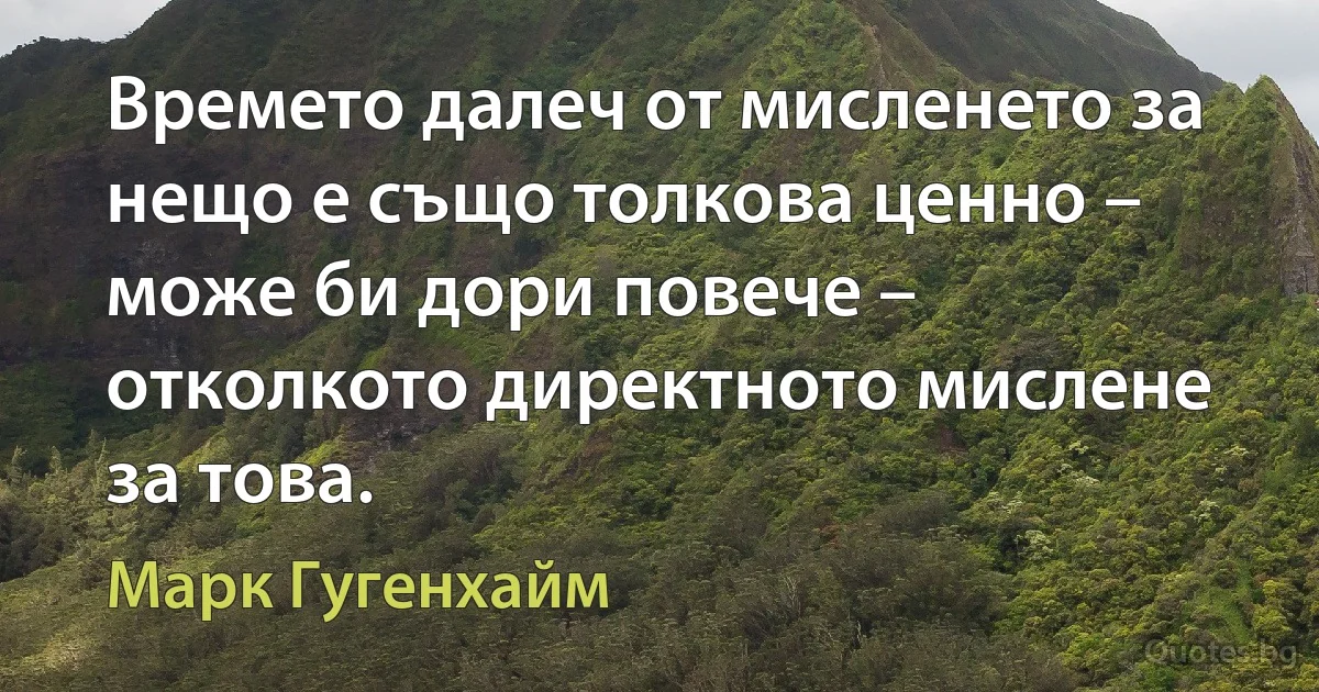 Времето далеч от мисленето за нещо е също толкова ценно – може би дори повече – отколкото директното мислене за това. (Марк Гугенхайм)