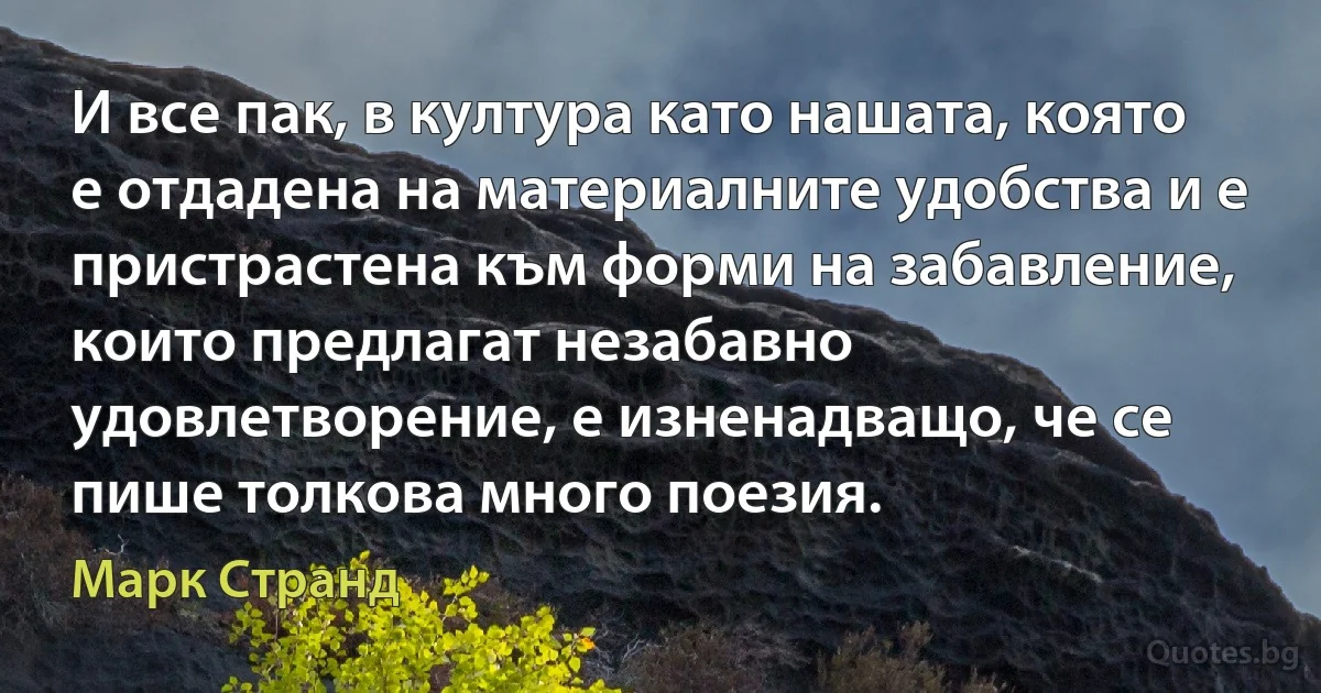 И все пак, в култура като нашата, която е отдадена на материалните удобства и е пристрастена към форми на забавление, които предлагат незабавно удовлетворение, е изненадващо, че се пише толкова много поезия. (Марк Странд)