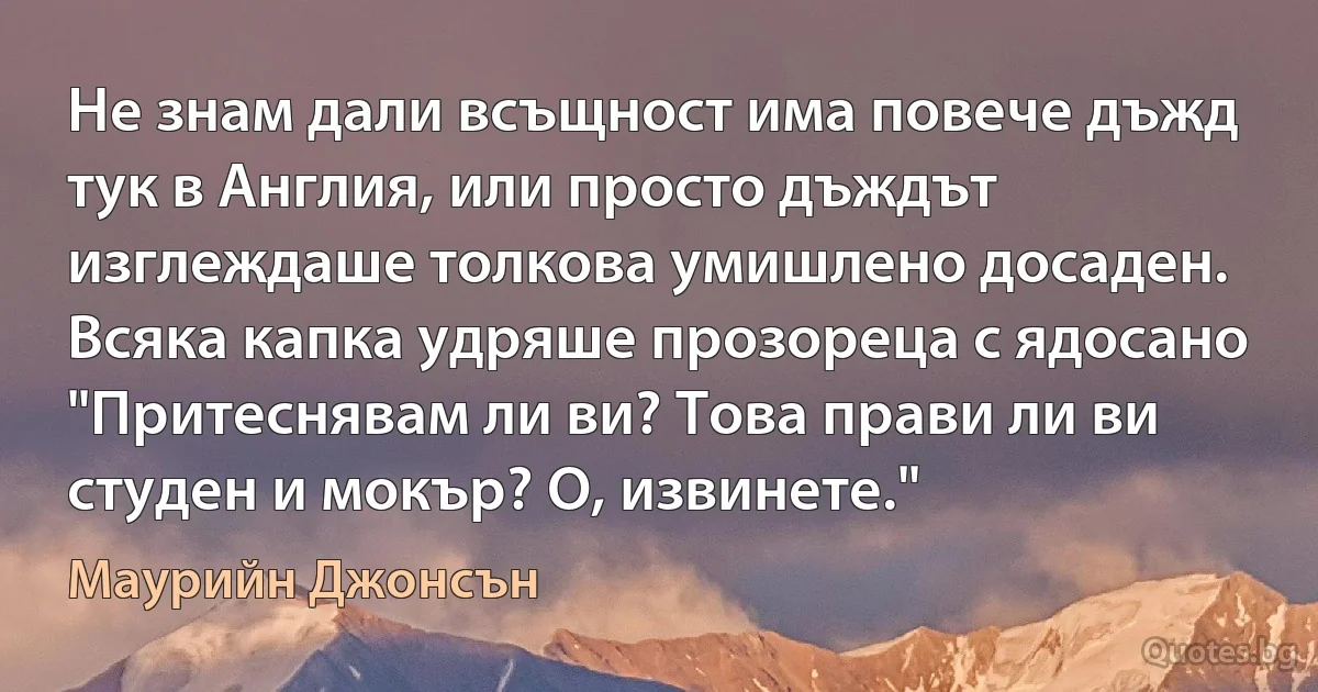 Не знам дали всъщност има повече дъжд тук в Англия, или просто дъждът изглеждаше толкова умишлено досаден. Всяка капка удряше прозореца с ядосано "Притеснявам ли ви? Това прави ли ви студен и мокър? О, извинете." (Маурийн Джонсън)