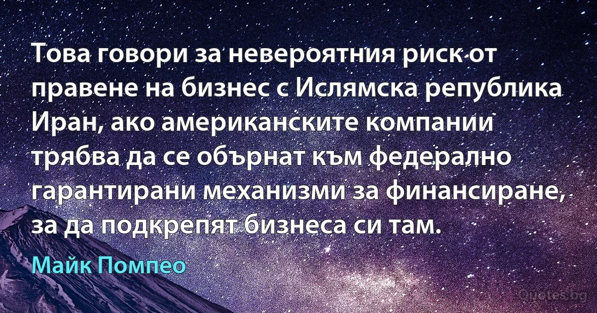 Това говори за невероятния риск от правене на бизнес с Ислямска република Иран, ако американските компании трябва да се обърнат към федерално гарантирани механизми за финансиране, за да подкрепят бизнеса си там. (Майк Помпео)