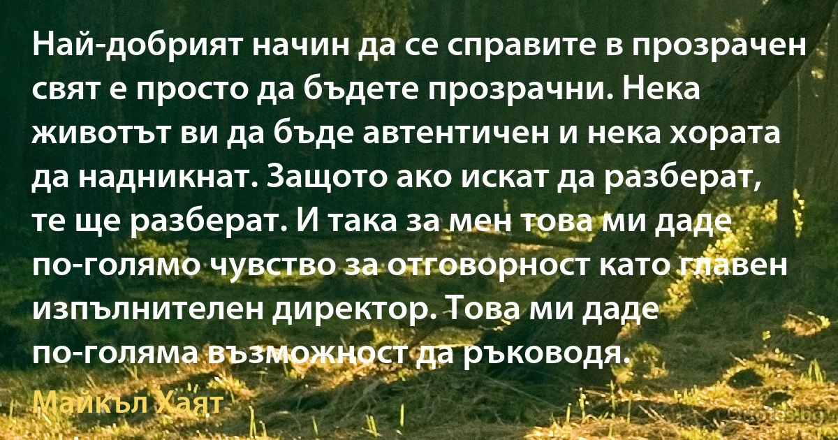 Най-добрият начин да се справите в прозрачен свят е просто да бъдете прозрачни. Нека животът ви да бъде автентичен и нека хората да надникнат. Защото ако искат да разберат, те ще разберат. И така за мен това ми даде по-голямо чувство за отговорност като главен изпълнителен директор. Това ми даде по-голяма възможност да ръководя. (Майкъл Хаят)