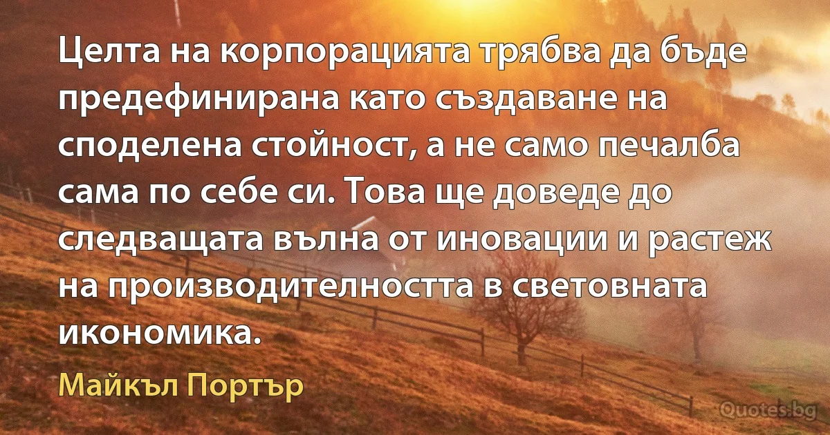 Целта на корпорацията трябва да бъде предефинирана като създаване на споделена стойност, а не само печалба сама по себе си. Това ще доведе до следващата вълна от иновации и растеж на производителността в световната икономика. (Майкъл Портър)