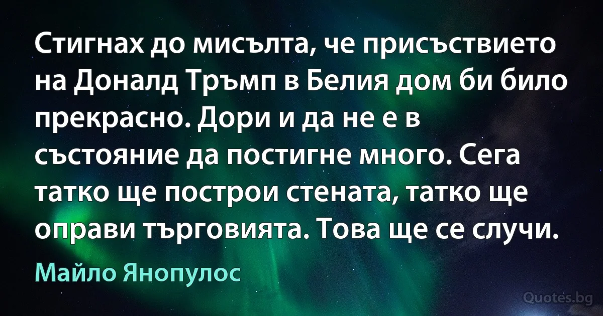 Стигнах до мисълта, че присъствието на Доналд Тръмп в Белия дом би било прекрасно. Дори и да не е в състояние да постигне много. Сега татко ще построи стената, татко ще оправи търговията. Това ще се случи. (Майло Янопулос)