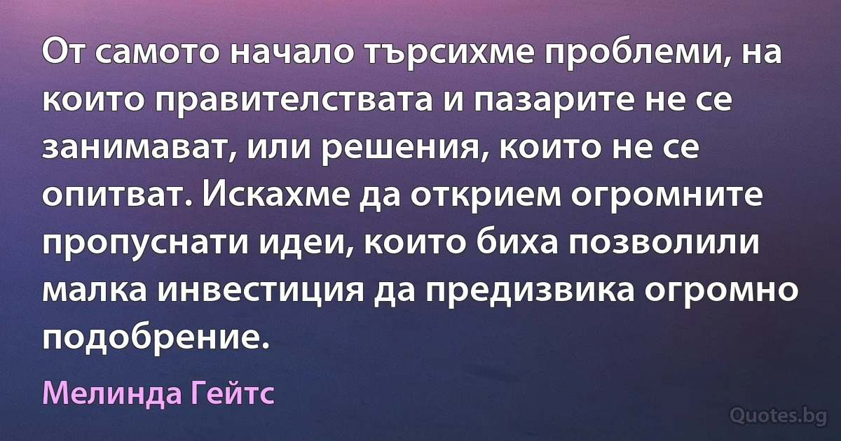 От самото начало търсихме проблеми, на които правителствата и пазарите не се занимават, или решения, които не се опитват. Искахме да открием огромните пропуснати идеи, които биха позволили малка инвестиция да предизвика огромно подобрение. (Мелинда Гейтс)