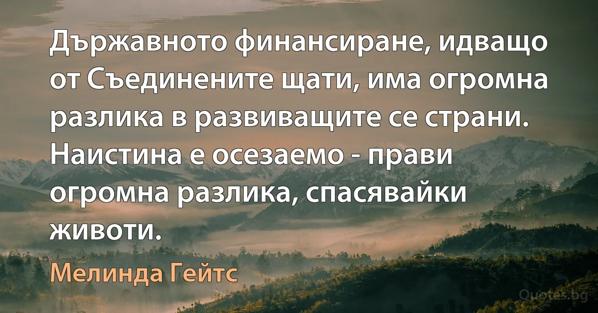 Държавното финансиране, идващо от Съединените щати, има огромна разлика в развиващите се страни. Наистина е осезаемо - прави огромна разлика, спасявайки животи. (Мелинда Гейтс)