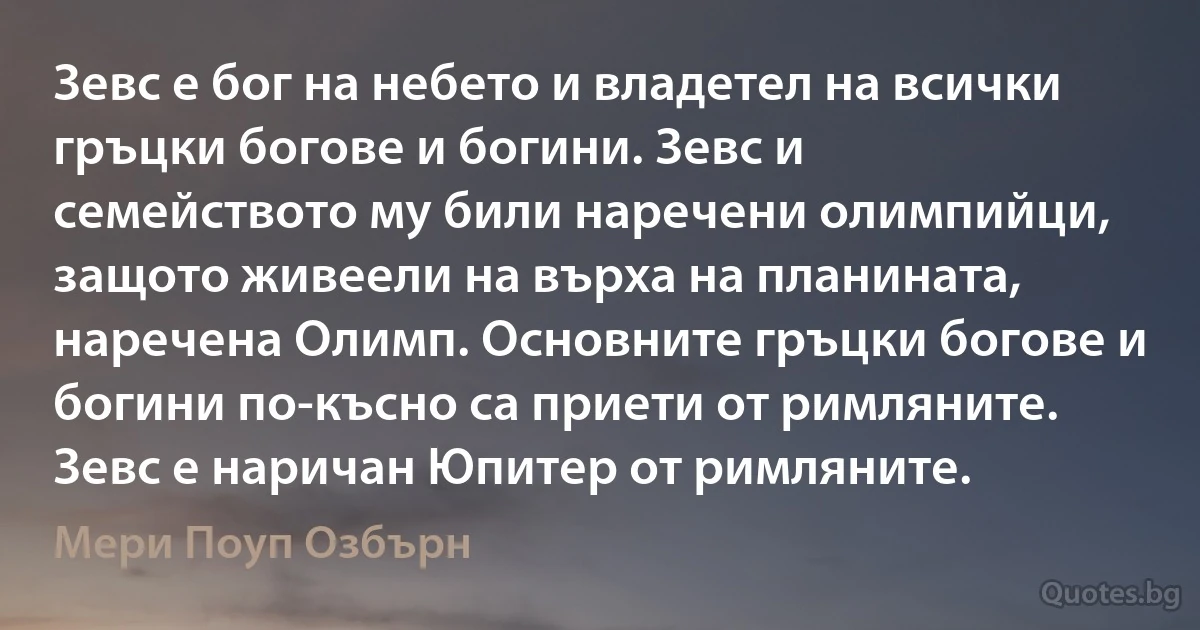 Зевс е бог на небето и владетел на всички гръцки богове и богини. Зевс и семейството му били наречени олимпийци, защото живеели на върха на планината, наречена Олимп. Основните гръцки богове и богини по-късно са приети от римляните. Зевс е наричан Юпитер от римляните. (Мери Поуп Озбърн)