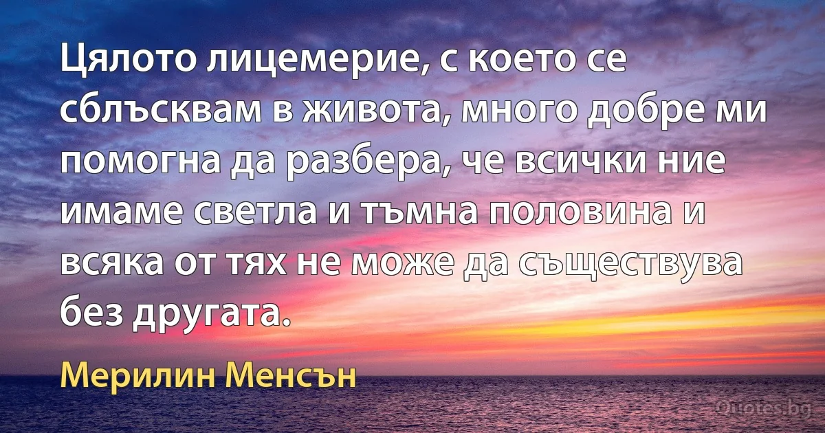 Цялото лицемерие, с което се сблъсквам в живота, много добре ми помогна да разбера, че всички ние имаме светла и тъмна половина и всяка от тях не може да съществува без другата. (Мерилин Менсън)