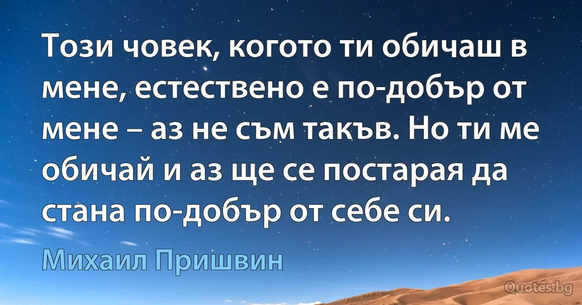 Този човек, когото ти обичаш в мене, естествено е по-добър от мене – аз не съм такъв. Но ти ме обичай и аз ще се постарая да стана по-добър от себе си. (Михаил Пришвин)