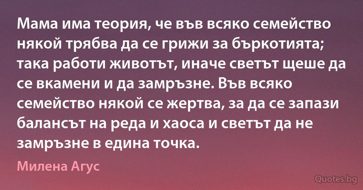 Мама има теория, че във всяко семейство някой трябва да се грижи за бъркотията; така работи животът, иначе светът щеше да се вкамени и да замръзне. Във всяко семейство някой се жертва, за да се запази балансът на реда и хаоса и светът да не замръзне в едина точка. (Милена Агус)