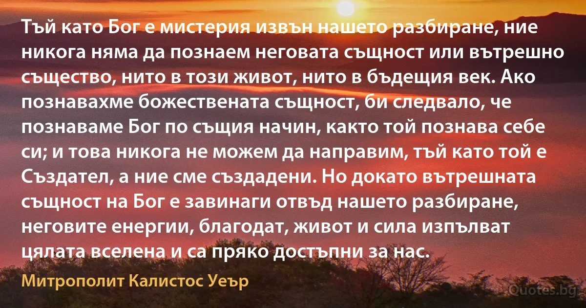 Тъй като Бог е мистерия извън нашето разбиране, ние никога няма да познаем неговата същност или вътрешно същество, нито в този живот, нито в бъдещия век. Ако познавахме божествената същност, би следвало, че познаваме Бог по същия начин, както той познава себе си; и това никога не можем да направим, тъй като той е Създател, а ние сме създадени. Но докато вътрешната същност на Бог е завинаги отвъд нашето разбиране, неговите енергии, благодат, живот и сила изпълват цялата вселена и са пряко достъпни за нас. (Митрополит Калистос Уеър)