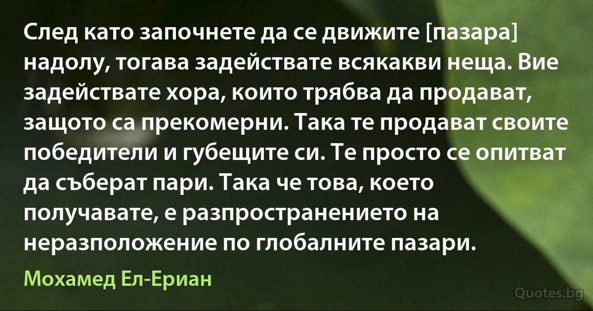 След като започнете да се движите [пазара] надолу, тогава задействате всякакви неща. Вие задействате хора, които трябва да продават, защото са прекомерни. Така те продават своите победители и губещите си. Те просто се опитват да съберат пари. Така че това, което получавате, е разпространението на неразположение по глобалните пазари. (Мохамед Ел-Ериан)