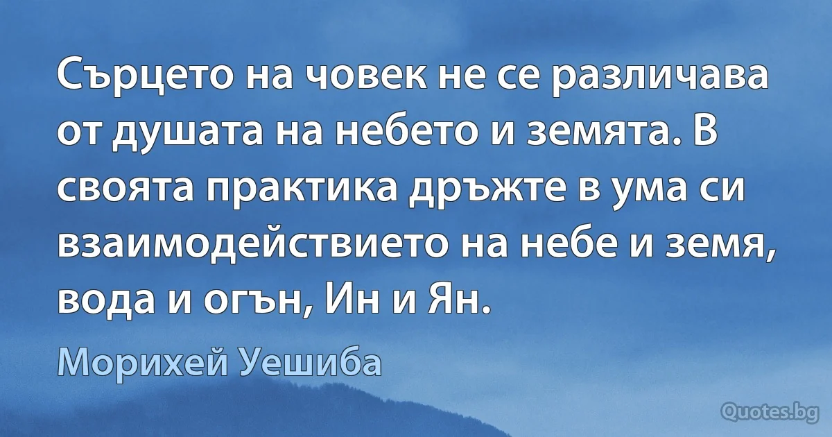 Сърцето на човек не се различава от душата на небето и земята. В своята практика дръжте в ума си взаимодействието на небе и земя, вода и огън, Ин и Ян. (Морихей Уешиба)