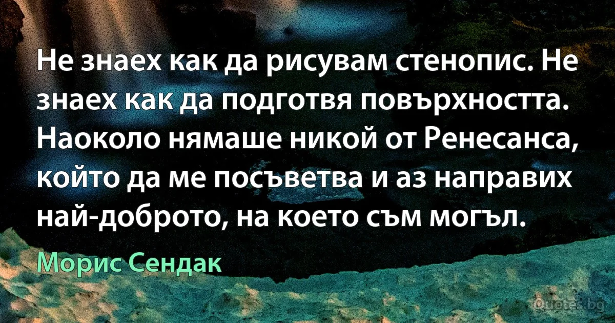 Не знаех как да рисувам стенопис. Не знаех как да подготвя повърхността. Наоколо нямаше никой от Ренесанса, който да ме посъветва и аз направих най-доброто, на което съм могъл. (Морис Сендак)