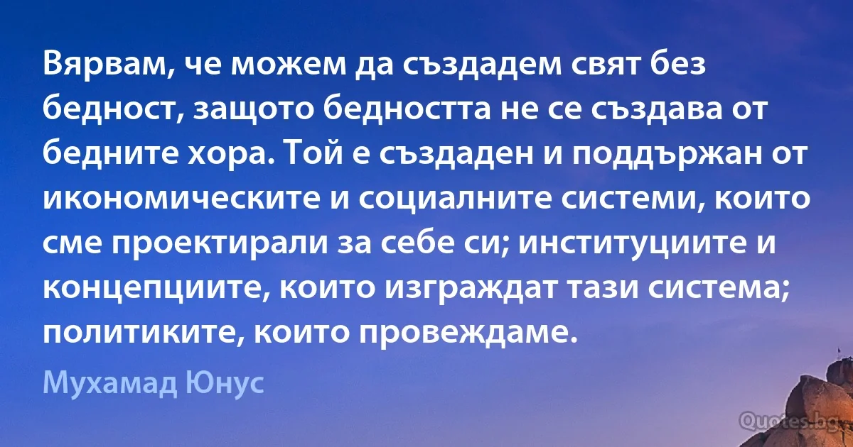 Вярвам, че можем да създадем свят без бедност, защото бедността не се създава от бедните хора. Той е създаден и поддържан от икономическите и социалните системи, които сме проектирали за себе си; институциите и концепциите, които изграждат тази система; политиките, които провеждаме. (Мухамад Юнус)