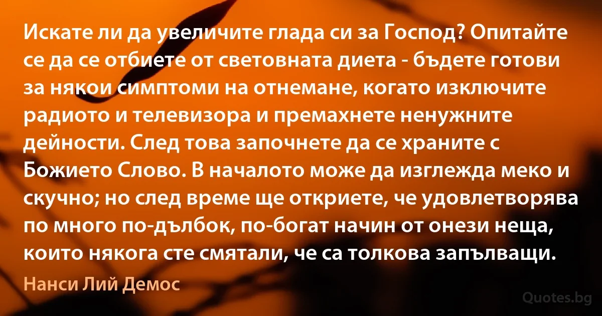 Искате ли да увеличите глада си за Господ? Опитайте се да се отбиете от световната диета - бъдете готови за някои симптоми на отнемане, когато изключите радиото и телевизора и премахнете ненужните дейности. След това започнете да се храните с Божието Слово. В началото може да изглежда меко и скучно; но след време ще откриете, че удовлетворява по много по-дълбок, по-богат начин от онези неща, които някога сте смятали, че са толкова запълващи. (Нанси Лий Демос)