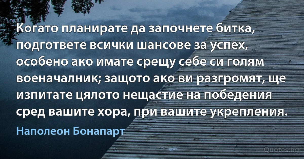 Когато планирате да започнете битка, подгответе всички шансове за успех, особено ако имате срещу себе си голям военачалник; защото ако ви разгромят, ще изпитате цялото нещастие на победения сред вашите хора, при вашите укрепления. (Наполеон Бонапарт)