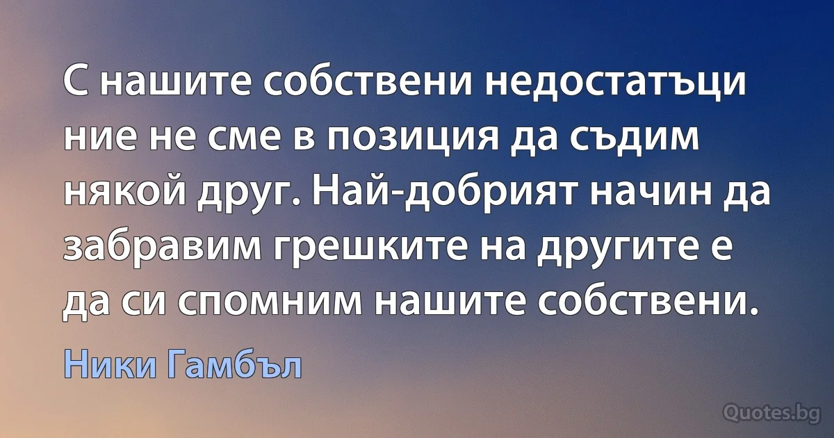 С нашите собствени недостатъци ние не сме в позиция да съдим някой друг. Най-добрият начин да забравим грешките на другите е да си спомним нашите собствени. (Ники Гамбъл)