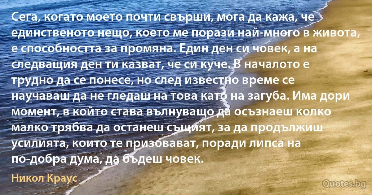 Сега, когато моето почти свърши, мога да кажа, че единственото нещо, което ме порази най-много в живота, е способността за промяна. Един ден си човек, а на следващия ден ти казват, че си куче. В началото е трудно да се понесе, но след известно време се научаваш да не гледаш на това като на загуба. Има дори момент, в който става вълнуващо да осъзнаеш колко малко трябва да останеш същият, за да продължиш усилията, които те призовават, поради липса на по-добра дума, да бъдеш човек. (Никол Краус)