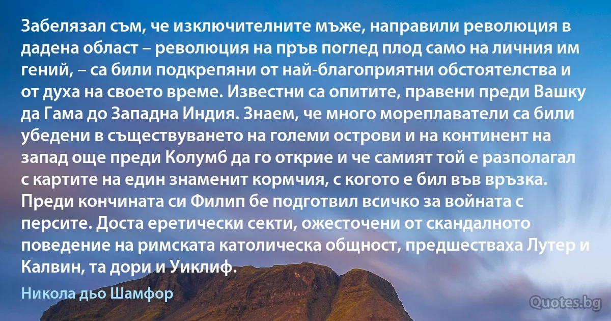 Забелязал съм, че изключителните мъже, направили революция в дадена област – революция на пръв поглед плод само на личния им гений, – са били подкрепяни от най-благоприятни обстоятелства и от духа на своето време. Известни са опитите, правени преди Вашку да Гама до Западна Индия. Знаем, че много мореплаватели са били убедени в съществуването на големи острови и на континент на запад още преди Колумб да го открие и че самият той е разполагал с картите на един знаменит кормчия, с когото е бил във връзка. Преди кончината си Филип бе подготвил всичко за войната с персите. Доста еретически секти, ожесточени от скандалното поведение на римската католическа общност, предшестваха Лутер и Калвин, та дори и Уиклиф. (Никола дьо Шамфор)