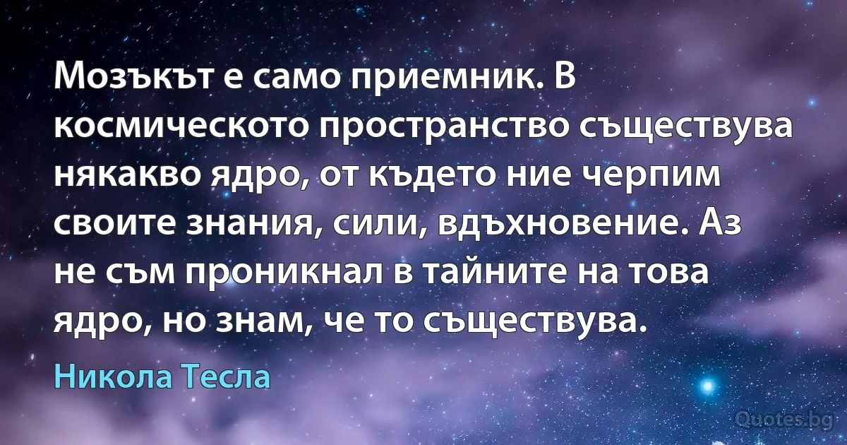 Мозъкът е само приемник. В космическото пространство съществува някакво ядро, от където ние черпим своите знания, сили, вдъхновение. Аз не съм проникнал в тайните на това ядро, но знам, че то съществува. (Никола Тесла)