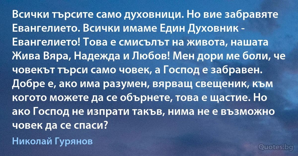 Всички търсите само духовници. Но вие забравяте Евангелието. Всички имаме Един Духовник - Евангелието! Това е смисълът на живота, нашата Жива Вяра, Надежда и Любов! Мен дори ме боли, че човекът търси само човек, а Господ е забравен. Добре е, ако има разумен, вярващ свещеник, към когото можете да се обърнете, това е щастие. Но ако Господ не изпрати такъв, нима не е възможно човек да се спаси? (Николай Гурянов)