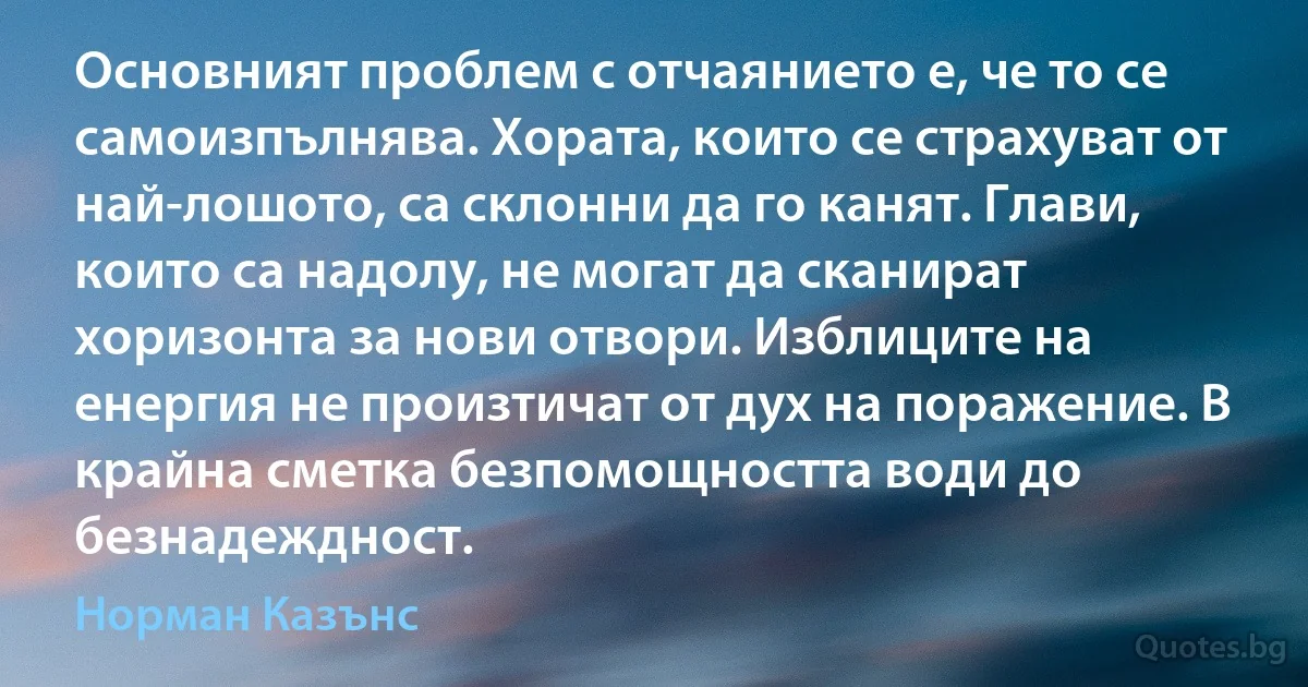 Основният проблем с отчаянието е, че то се самоизпълнява. Хората, които се страхуват от най-лошото, са склонни да го канят. Глави, които са надолу, не могат да сканират хоризонта за нови отвори. Изблиците на енергия не произтичат от дух на поражение. В крайна сметка безпомощността води до безнадеждност. (Норман Казънс)