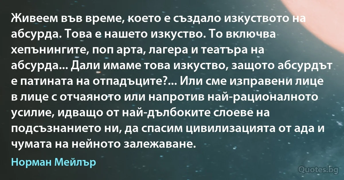 Живеем във време, което е създало изкуството на абсурда. Това е нашето изкуство. То включва хепънингите, поп арта, лагера и театъра на абсурда... Дали имаме това изкуство, защото абсурдът е патината на отпадъците?... Или сме изправени лице в лице с отчаяното или напротив най-рационалното усилие, идващо от най-дълбоките слоеве на подсъзнанието ни, да спасим цивилизацията от ада и чумата на нейното залежаване. (Норман Мейлър)